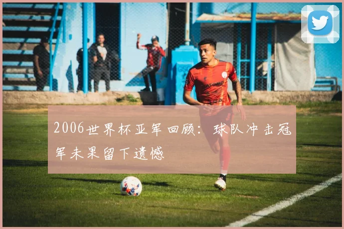 2006世界杯亚军回顾：球队冲击冠军未果留下遗憾