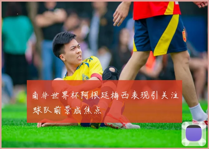 南非世界杯阿根廷梅西表现引关注 球队前景成焦点