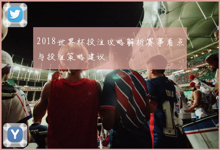 2018世界杯投注攻略解析赛事看点与投注策略建议