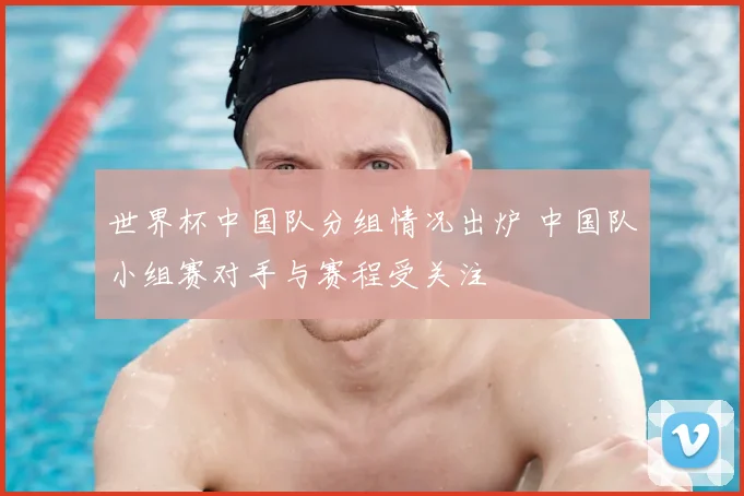 世界杯中国队分组情况出炉 中国队小组赛对手与赛程受关注