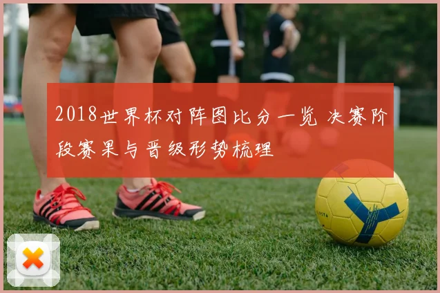 2018世界杯对阵图比分一览 决赛阶段赛果与晋级形势梳理